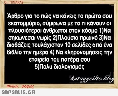 Ο...ΠΙΝΑΚΑΣ Άρθρο για το πώς να κάνεις το πρώτο σου εκατομμύριο, σύμφωνα με το τι κάνουν οι πλουσιότεροι άνθρωποι στον κόσμο 1)Να σηκώνεσαι νωρίς 2)Πλούσιο πρωινό 3)Να διαβάζεις τουλάχιστον 10 σελίδες από ένα βιβλίο την ημέρα 4) Να κληρονομήσεις την εταιρεία του πατέρα σου 5)Πολύ διαλογισμός kataggeilte.Elog Φιλων...σοφιες