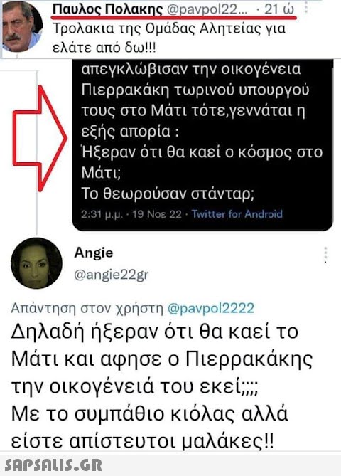 Παυλος Πολακης @pavpol22... · 21 ώ Τρολακια της Ομάδας Αλητείας για ελάτε από δω!!! απεγκλώβισαν την οικογένεια Πιερρακάκη τωρινού υπουργού τους στο Μάτι τότε,γεννάται η εξής απορία : Ήξεραν ότι θα καεί ο κόσμος στο Μάτι; Το θεωρούσαν στάνταρ; 2:31 μ.μ. - 19 Νοε 22 · Twitter for Android Angie @angie22gr Απάντηση στον χρήστη @pavpol2222 Δηλαδή ήξεραν ότι θα καεί το Μάτι και αφησε ο Πιερρακάκης την οικογένειά του εκεί; Με το συμπάθιο κιόλας αλλά είστε απίστευτοι μαλάκες!!