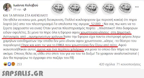 Ιωάννα Κολοβού 20 wp. (03) ΚΑΙ ΤΑ ΜΥΑΛΑ ΣΤΑ ΚΑΓΚΕΛΑ!!!! Θα ηθελα να κάνω μια...μικρή διευκρινιση, Πολλοί κυκλοφορουν (με περισσή κακία) ότι πήρα λεφτά (sic) απο τον πλειστηριασμό. Τα υπόλοιπα της αγοράς 52.000 : Να σας πω κατι να το ξερετε (αρχειαστο να είναι) Όταν γίνεται πλειστηριασμός πέφτει πλιάτσικο!! Απο διαφόρων ειδών οφειλέτες. Σε μενα τα πηρε όλα η Εφορια αφου χρωστούσα κλήσεις στη Δημοτική Αστυνομία, από ...αμνημονεύτων χρόνων.9απο την Εφορία είχα πάντα επιστροφή φόρου λόγω χαμηλων εισοδημάτων την οπιιθα δεν μου έδιναν αφου χρωστουσα ...κληεις -το θέατρο του παράλογου) Πήρε και κατά τις για το ΕΦΚΑ που χρωστούσα δεν ξέρω από πότε. Αφού ικανοποιήθηκαν αυτοί, έμεινε και ένα περίπου χιλιάνικο για μένα το οποίο δεν πήγα να παρω ακόμα. Οποιος θέλει ας έλθει στο σπίτι του για να του τα δειξω! Τα γράφουν αναλυτικότατα! ( Δεν θα περ