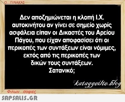 Ο...ΠΙΝΑΚΑΣ Δεν αποζημιώνεται η κλοπή Ι.Χ. αυτοκινήτου αν γίνει σε σημείο χωρίς ασφάλεια είπαν οι Δικαστές του Αρείου Πάγου, που είχαν αποφασίσει ότι οι περικοπές των συντάξεων είναι νόμιμες, εκτός από τις περικοπές των δικών τους συντάξεων. Σατανικό; Φιλων...σοφιες  kataggeilte.Elog