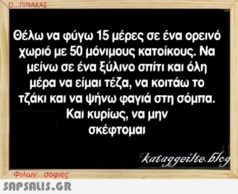 Ο...ΠΙΝΑΚΑΣ Θέλω να φύγω 15 μέρες σε ένα ορεινό χωριό με 50 μόνιμους κατοίκους. Να μείνω σε ένα ξύλινο σπίτι και όλη μέρα να είμαι τέζα, να κοιτάω το τζάκι και να ψήνω φαγιά στη σόμπα. Και κυρίως, να μην σκέφτομαι Φιλων...σοφιες  kataggeilte.Elog