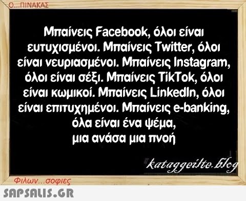 Ο...ΠΙΝΑΚΑΣ Μπαίνεις Facebook, όλοι είναι ευτυχισμένοι. Μπαίνεις Twitter, όλοι είναι νευριασμένοι. Μπαίνεις Instagram, όλοι είναι σέξι. Μπαίνεις ΤίκΤοκ, όλοι είναι κωμικοί. Μπαίνεις LinkedIn, όλοι είναι επιτυχημένοι. Μπαίνεις e-banking, όλα είναι ένα ψέμα, μια ανάσα μια πνοή kataggeilte.Elog Φιλων...σοφιες