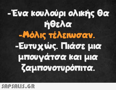 -Ένα κουλούρι ολικής θα ήθελα -Μόλις τέλειωσαν. -Ευτυχώς. Πιάσε μια μπουγάτσα και μια ζαμπονοτυρόπιτα.