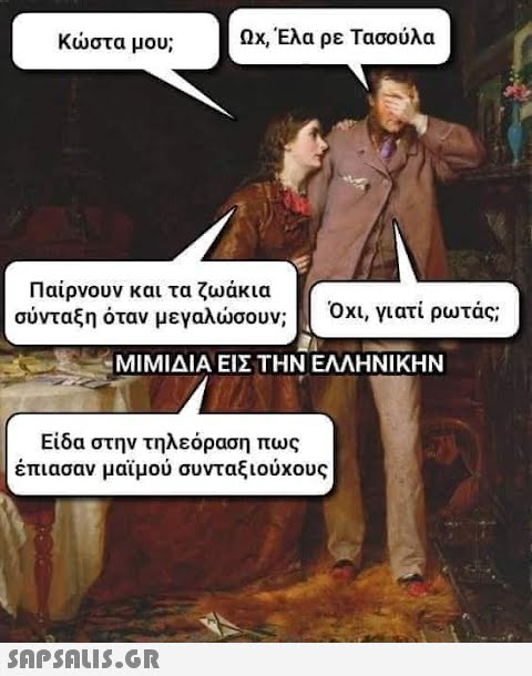 Κώστα μου; Ωχ, Έλα ρε Τασούλα Παίρνουν και τα ζωάκια σύνταξη όταν μεγαλώσουν; ΜΙΜΙΔΙΑ ΕΙΣ ΤΗΝ ΕΛΛΗΝΙΚΗΝ Είδα στην τηλεόραση πως έπιασαν μαϊμού συνταξιούχους  Όχι, γιατί ρωτάς;