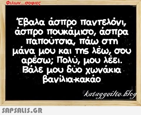 Φιλων...σοφιες Έβαλα άσπρο παντελόνι, άσπρο πουκάμισο, άσπρα παπούτσια, πάω στη μάνα μου και της λέω, σου αρέσω; Πολύ, μου λέει. Βάλε μου δύο χωνάκια βανίλια-κακάο kataggeilte.Elog