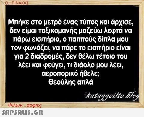 0..ΠΙΝΑΚΑΣ Μπήκε στο μετρό ένας τύπος και άρχισε, δεν είμαι τοξικομανής μαζεύω λεφτά να πάρω εισιτήριο, ο παππούς δίπλα μου τον φωνάζει, να πάρε το εισιτήριο είναι για 2 διαδρομές, δεν θέλω τέτοιο του λέει και φεύγει , τι διάολο μου λέει , αεροπορικό ήθελε; Θεούλης απλά Φλων. . σοφιες SnPSnLIS.GR