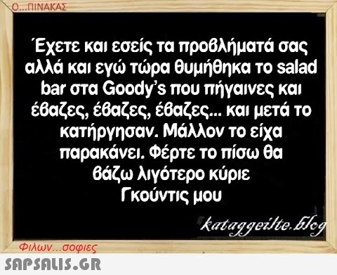 ΟΠΙΝΑΚΑΣ Έχετε και εσείς τα προβλήματά σας αλλά και εγ τρα θυμήθηκα το salad bar στα Goody s που πήγαινες και έβαζες, έθαζες, έβαζες .. και μετά το κατήργησαν. Μάλλον το είχα παρακάνει , Φέρτε το πίσω θα θάζω λιγότερο κύριε Γκούντις μου Φλων . σοφιες