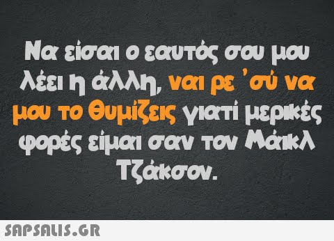 Να είσαι ο εαυτός σου μου λέει η άλλη, ναι ρε  σύ να μου το θυμίζεις γιατί μερικές φορές είμαι σαν τον Μάικλ Τζάκσον.