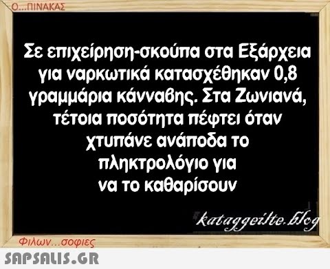 Ο...ΠΙΝΑΚΑΣ Σε επιχείρηση-σκούπα στα Εξάρχεια για ναρκωτικά κατασχέθηκαν 0,8 γραμμάρια κάνναβης. Στα Ζωνιανά, τέτοια ποσότητα πέφτει όταν χτυπάνε ανάποδα το πληκτρολόγιο για να το καθαρίσουν Φιλων...σοφιες  kataggeilte.Elog