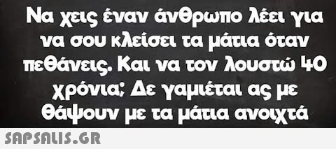 Να χεις έναν άνθρωπο λέει για να σου κλείσει τα μάτια όταν πεθάνεις. Και να τον λουστώ 40 χρόνια; Δε γαμιέται ας με θάψουν με τα μάτια ανοιχτά