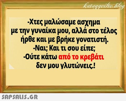 Χτες μαλσαμε ασχημα με την γυναίκα μου, αλλά στο τέλος ήρθε και με βρήκε γονατιστή. -Ναι; Και τι σου είπε; -Ούτε κάτω από το κρεβάτι δεν μου γλυτνεις.! SAPSALI5.GR