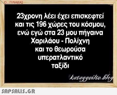 Ο..ΠΙΝΑΚΑΣ 23χρονη λέει έχει επισκεφτεί και τις 196χρες του κόσμου, εν εγ στα 23 μουπήγαινα Χαριλάου-Πολίχνη και το θεωρούσα υπερατλαντικό ταξίδι SAPSAIS5.GR