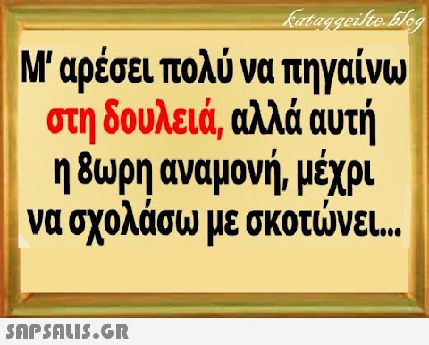 Μαρέσει πολύνα πηγαίνω στη δουλειά, αλλά αυτή η 8ωρη αναμονή, μέχρι να σχολάσω με σκοτνει SnPSALI5.GR