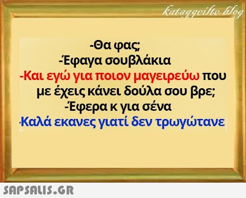 -Θα φας Εφαγα σου βλάκια -Και εγ για ποιον μαγειρεύωπου με έχεις κάνει δούλα σου βρε; Εφερα κ για σένα Καλά εκανες γιατί δεν τρωγτανε SnPSALI5.GR