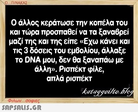 Ο...ΠΙΝΑΚΑΣ Ο άλλος κεράτωσε την κοπέλα του και τώρα προσπαθεί να τα ξαναβρεί μαζί της και της είπε «Εχω κάνει και τις 3 δόσεις του εμβολίου, άλλαξε το DNA μου, δεν θα ξαναπάω με άλλη». Ρισπέκτ φίλε, απλά ρισπέκτ kataggeilte.Flog Φιλων...σοφιες