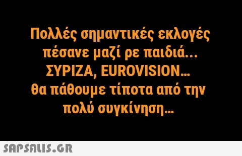 Πολλές σημαντικές εκλογές πέσανε μαζί ρε παιδιά.. ΣΥΡΙΖΑ, EUROVISION.. θα πάθουμε τίποτα από την πολύ συγκίνηση .. SAPSNLI5.GR