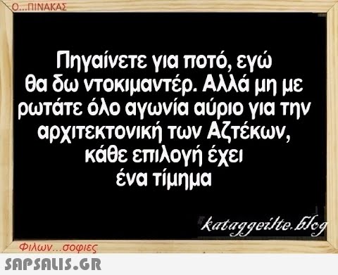 Ο...ΠΙΝΑΚΑΣ Πηγαίνετε για ποτό, εγώ θα δω ντοκιμαντέρ. Αλλά μη με ρωτάτε όλο αγωνία αύριο για την αρχιτεκτονική των Αζτέκων, κάθε επιλογή έχει ένα τίμημα Φιλων...σοφιες  kataggeilte.Elog