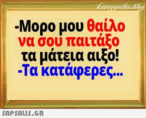 -Μορο μου θαίλο να σου παιτάξο τα μάτεια αιξο! Τα κατάφερές. .