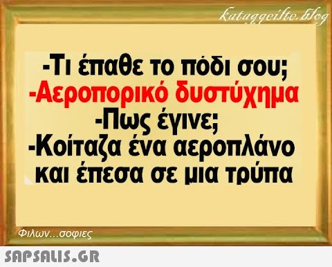 kataggeilte.blog -Τι έπαθε το πόδι σου; -Αεροπορικό δυστύχημα -Πως έγινε; -Κοίταζα ένα αεροπλάνο και έπεσα σε μία τρύπα Φιλων...σοφιες