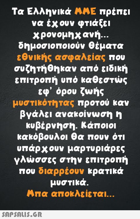 Τα Ελληνικά ΜΜΕ πρέπει να έχουν φτιάξει χρονομηχανή... δημοσιοποιούν θέματα εθνικής ασφαλείας που συζητήθηκαν από ειδική επιτροπή υπό καθεστώς εφ  όρου ζωής μυστικότητας προτού καν βγάλει ανακοίνωση η κυβέρνηση. Κάποιοι κακόβουλοι θα πουν ότι υπάρχουν μαρτυριάρες γλώσσες στην επιτροπή που διαρρέουν κρατικά μυστικά. Μπα αποκλείεται...