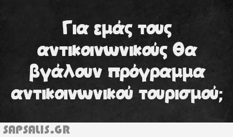 Για εμάς τους αντικοινωνικούς θα βγάλουν πρόγραμμα αντικοινωνικού τουρισμού;