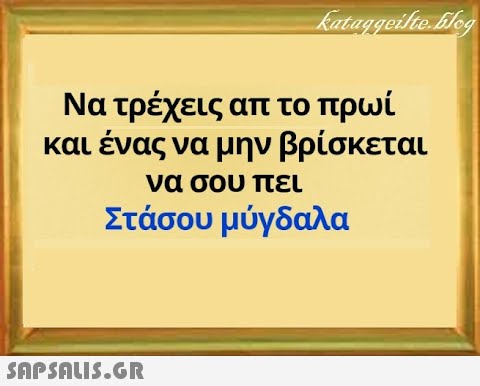 Να τρέχεις απ το πρωί. και ένας να μην βρίσκεται να σου πει Στάσου μύγδαλα SnPSALI5.GR